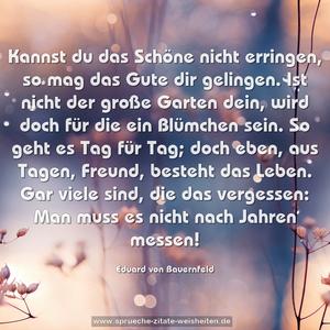 Kannst du das Schöne nicht erringen,
so mag das Gute dir gelingen.
Ist nicht der große Garten dein,
wird doch für die ein Blümchen sein.
So geht es Tag für Tag; doch eben,
aus Tagen, Freund, besteht das Leben.
Gar viele sind, die das vergessen:
Man muss es nicht nach Jahren messen!