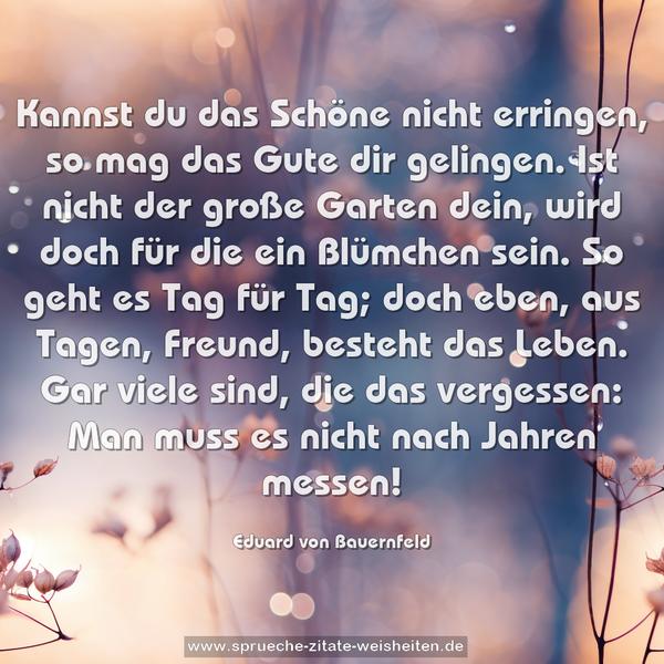 Kannst du das Schöne nicht erringen,
so mag das Gute dir gelingen.
Ist nicht der große Garten dein,
wird doch für die ein Blümchen sein.
So geht es Tag für Tag; doch eben,
aus Tagen, Freund, besteht das Leben.
Gar viele sind, die das vergessen:
Man muss es nicht nach Jahren messen!