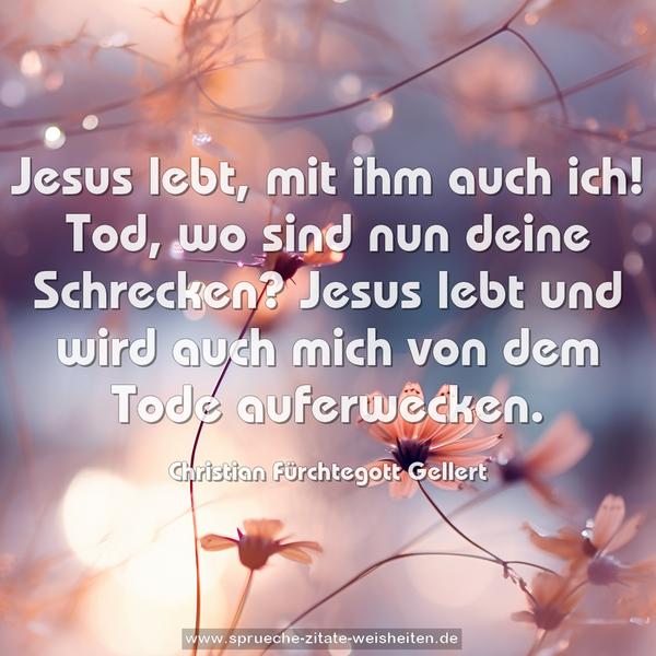 Jesus lebt, mit ihm auch ich!
Tod, wo sind nun deine Schrecken?
Jesus lebt und wird auch mich
von dem Tode auferwecken.