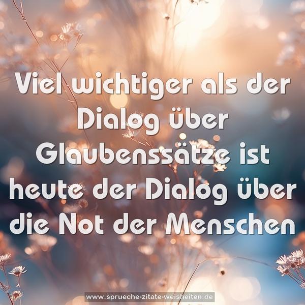 Viel wichtiger als der Dialog über Glaubenssätze
ist heute der Dialog über die Not der Menschen