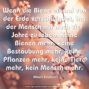 Wenn die Biene einmal von der Erde verschwindet, 
hat der Mensch nur noch vier Jahre zu leben. 
Keine Bienen mehr, keine Bestäubung mehr, 
keine Pflanzen mehr, keine Tiere mehr, kein Mensch mehr.