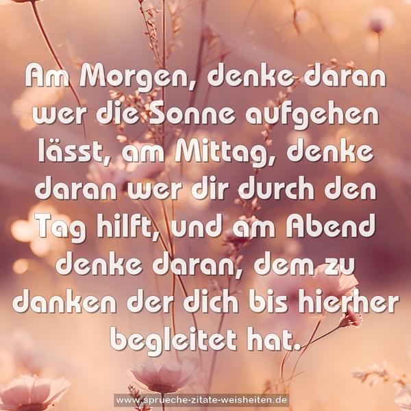 Am Morgen, denke daran wer die Sonne aufgehen lässt,
am Mittag, denke daran wer dir durch den Tag hilft,
und am Abend
denke daran, dem zu danken der dich bis hierher begleitet hat.