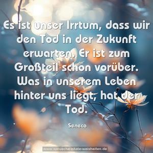 Es ist unser Irrtum, dass wir den Tod in der Zukunft erwarten.
Er ist zum Großteil schon vorüber.
Was in unserem Leben hinter uns liegt, hat der Tod.