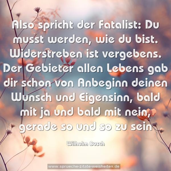 Also spricht der Fatalist:
Du musst werden, wie du bist.
Widerstreben ist vergebens.
Der Gebieter allen Lebens
gab dir schon von Anbeginn
deinen Wunsch und Eigensinn,
bald mit ja und bald mit nein,
gerade so und so zu sein