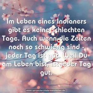 Im Leben eines Indianers gibt es keine schlechten Tage.
Auch wenn die Zeiten noch so schwierig sind - jeder Tag ist gut. Weil Du am Leben bist, ist jeder Tag gut.
