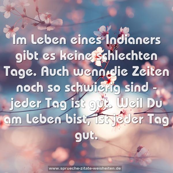 Im Leben eines Indianers gibt es keine schlechten Tage.
Auch wenn die Zeiten noch so schwierig sind - jeder Tag ist gut. Weil Du am Leben bist, ist jeder Tag gut.