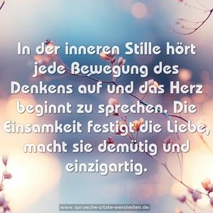 In der inneren Stille hört jede Bewegung des Denkens auf
und das Herz beginnt zu sprechen.
Die Einsamkeit festigt die Liebe,
macht sie demütig und einzigartig.