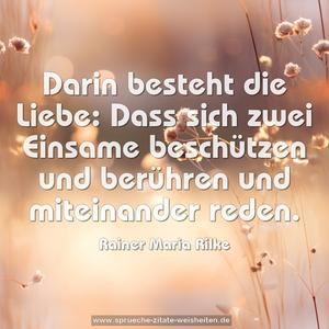 Darin besteht die Liebe:
Dass sich zwei Einsame beschützen und berühren
und miteinander reden.