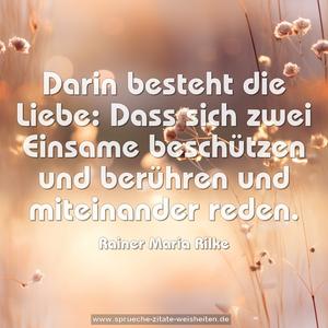 Darin besteht die Liebe:
Dass sich zwei Einsame beschützen und berühren
und miteinander reden.