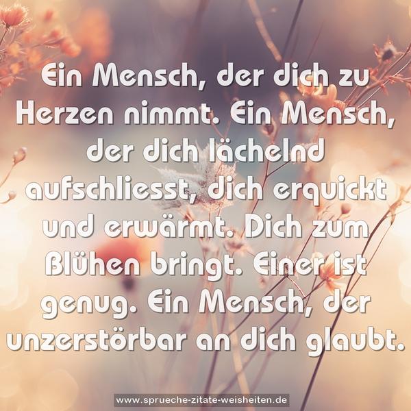 Ein Mensch, der dich zu Herzen nimmt.
Ein Mensch, der dich lächelnd aufschliesst,
dich erquickt und erwärmt.
Dich zum Blühen bringt.
Einer ist genug.
Ein Mensch, der unzerstörbar an dich glaubt.