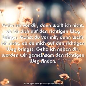 Gehe ich vor dir, dann weiß ich nicht, ob ich dich auf den richtigen Weg bringe. Gehst du vor mir, dann weiß ich nicht, ob du mich auf den richtigen Weg bringst.
Gehe ich neben dir, werden wir gemeinsam den richtigen Weg finden.