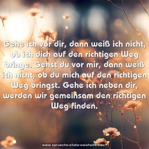 Gehe ich vor dir, dann weiß ich nicht, ob ich dich auf den richtigen Weg bringe. Gehst du vor mir, dann weiß ich nicht, ob du mich auf den richtigen Weg bringst.
Gehe ich neben dir, werden wir gemeinsam den richtigen Weg finden.