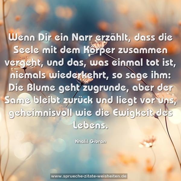 Wenn Dir ein Narr erzählt,
dass die Seele mit dem Körper zusammen vergeht,
und das, was einmal tot ist, niemals wiederkehrt,
so sage ihm:
Die Blume geht zugrunde, aber der Same bleibt zurück
und liegt vor uns,
geheimnisvoll wie die Ewigkeit des Lebens.