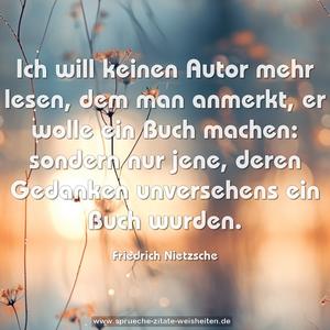 Ich will keinen Autor mehr lesen, dem man anmerkt,
er wolle ein Buch machen: sondern nur jene,
deren Gedanken unversehens ein Buch wurden.