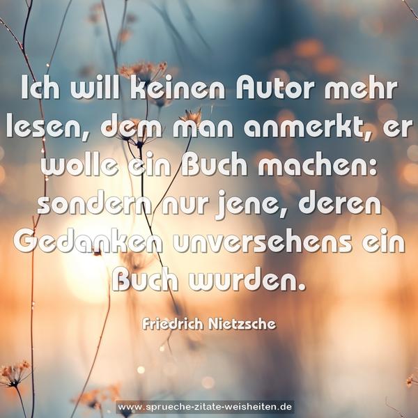 Ich will keinen Autor mehr lesen, dem man anmerkt,
er wolle ein Buch machen: sondern nur jene,
deren Gedanken unversehens ein Buch wurden.