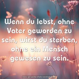 Wenn du lebst, ohne Vater geworden zu sein, 
wirst du sterben, ohne ein Mensch gewesen zu sein.