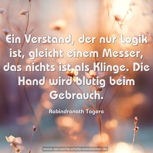 Ein Verstand, der nur Logik ist,
gleicht einem Messer, das nichts ist als Klinge.
Die Hand wird blutig beim Gebrauch.
