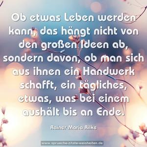 Ob etwas Leben werden kann,
das hängt nicht von den großen Ideen ab, sondern davon,
ob man sich aus ihnen ein Handwerk schafft,
ein tägliches, etwas, was bei einem aushält bis an Ende.
