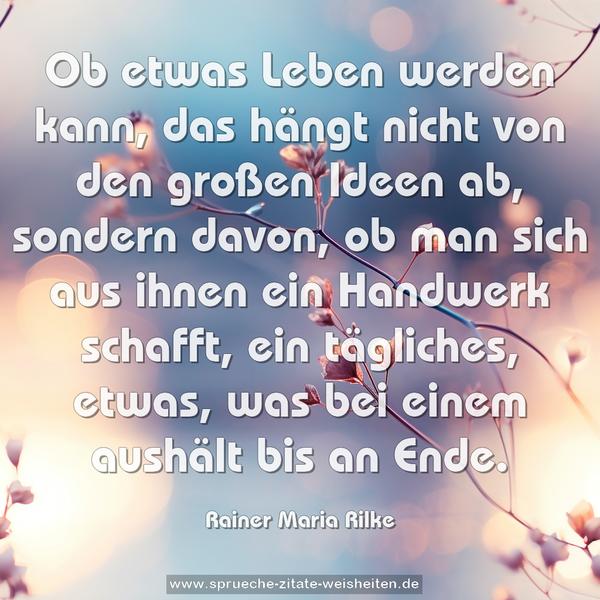 Ob etwas Leben werden kann,
das hängt nicht von den großen Ideen ab, sondern davon,
ob man sich aus ihnen ein Handwerk schafft,
ein tägliches, etwas, was bei einem aushält bis an Ende.