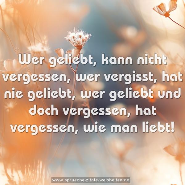 Wer geliebt, kann nicht vergessen,
wer vergisst, hat nie geliebt,
wer geliebt und doch vergessen,
hat vergessen, wie man liebt!