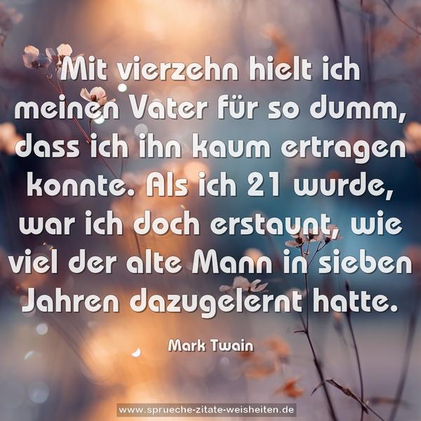 Mit vierzehn hielt ich meinen Vater für so dumm,
dass ich ihn kaum ertragen konnte.
Als ich 21 wurde, war ich doch erstaunt,
wie viel der alte Mann in sieben Jahren dazugelernt hatte.