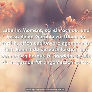 Lebe im Moment, sei einfach du, und lasse deine Gefühle zu. Wenn du ehrlich, offen und unvoreingenommen bist, kannst du dir auch leisten, aus dem Bauch heraus zu handeln, so wie du es gerade für angemessen hältst.