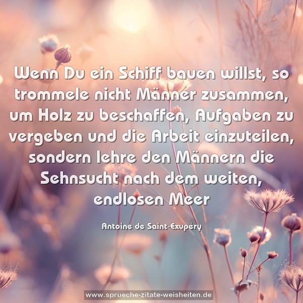 Wenn Du ein Schiff bauen willst, so trommele nicht Männer zusammen, um Holz zu beschaffen, Aufgaben zu vergeben und die Arbeit einzuteilen,
sondern lehre den Männern die Sehnsucht nach dem weiten, endlosen Meer