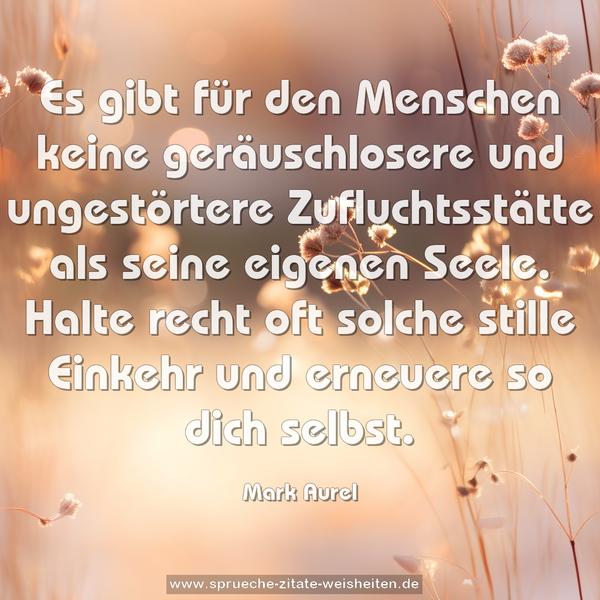 Es gibt für den Menschen keine geräuschlosere und ungestörtere Zufluchtsstätte als seine eigenen Seele.
Halte recht oft solche stille Einkehr und erneuere so dich selbst.