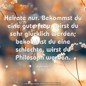 Heirate nur.
Bekommst du eine gute Frau,
wirst du sehr glücklich werden;
bekommst du eine schlechte,
wirst du Philosoph werden.