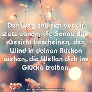 Der Weg soll sich vor dir stets ebnen,
die Sonne dein Gesicht bescheinen,
der Wind in deinen Rücken wehen,
die Wellen dich ins Glücke treiben.