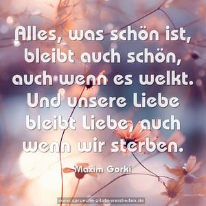 Alles, was schön ist,
bleibt auch schön, auch wenn es welkt.
Und unsere Liebe bleibt Liebe,
auch wenn wir sterben.