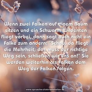 Wenn zwei Falken auf einem Baum sitzen und ein Schwarm Wildenten fliegt vorbei, dann sagt auch nicht ein Falke zum andern:
"Schau, da fliegt die Mehrheit, das muss der richtige Weg sein, schließen wir uns an!"
Sie werden weiterhin als Falken dem Weg der Falken folgen.