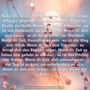 Nimm dir Zeit zum Arbeiten -
es ist der Preis des Erfolges.
Nimm dir Zeit zum Denken -
es ist die Quelle der Kraft.
Nimm die Zeit zum Spielen -
es ist das Geheimnis ewiger Jugend.
Nimm dir Zeit zum Lesen -
es ist der Brunnen der Weisheit.
Nimm dir Zeit, freundlich zu sein -
es ist der Weg zum Glück.
Nimm dir Zeit zum Träumen -
es bringt dich den Sternen näher.
Nimm dir Zeit zu lieben und geliebt zu werden -
es ist das Privileg der Götter.
Nimm dir Zeit, dich umzuschauen -
der Tag ist zu kurz, um selbstsüchtig zu sein.
Nimm dir Zeit zum Lachen -
es ist die Musik der Seele.