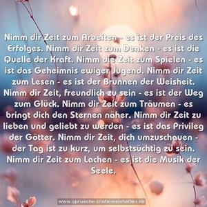 Nimm dir Zeit zum Arbeiten - 
es ist der Preis des Erfolges.
Nimm dir Zeit zum Denken - 
es ist die Quelle der Kraft.
Nimm die Zeit zum Spielen - 
es ist das Geheimnis ewiger Jugend.
Nimm dir Zeit zum Lesen - 
es ist der Brunnen der Weisheit.
Nimm dir Zeit, freundlich zu sein - 
es ist der Weg zum Glück.
Nimm dir Zeit zum Träumen - 
es bringt dich den Sternen näher.
Nimm dir Zeit zu lieben und geliebt zu werden - 
es ist das Privileg der Götter.
Nimm dir Zeit, dich umzuschauen - 
der Tag ist zu kurz, um selbstsüchtig zu sein.
Nimm dir Zeit zum Lachen - 
es ist die Musik der Seele.