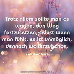 Trotz allem sollte man es wagen,
den Weg fortzusetzen,
selbst wenn man fühlt, es ist unmöglich,
dennoch weiterzugehen.