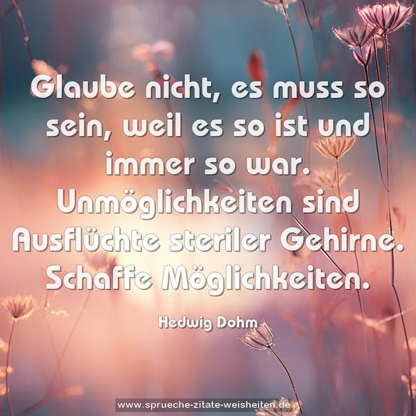 Glaube nicht, es muss so sein,
weil es so ist und immer so war.
Unmöglichkeiten sind Ausflüchte steriler Gehirne.
Schaffe Möglichkeiten.