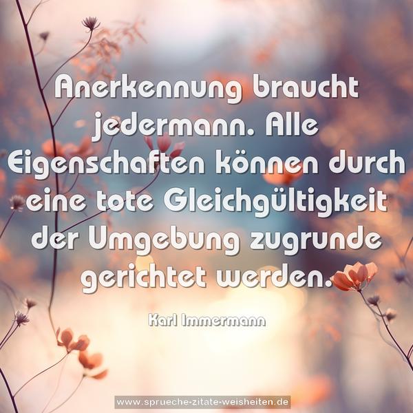Anerkennung braucht jedermann.
Alle Eigenschaften können durch eine tote Gleichgültigkeit der Umgebung zugrunde gerichtet werden.