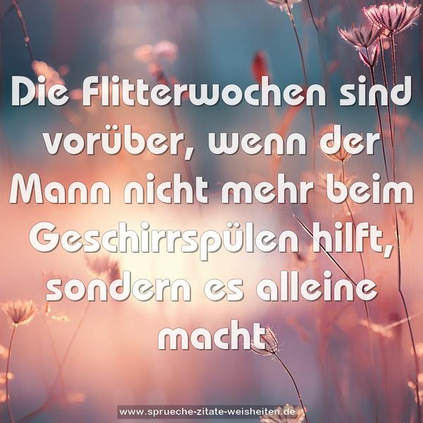 Die Flitterwochen sind vorüber,
wenn der Mann nicht mehr beim Geschirrspülen hilft,
sondern es alleine macht