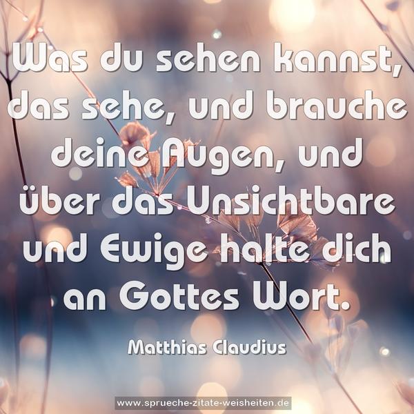 Was du sehen kannst, das sehe, und brauche deine Augen,
und über das Unsichtbare und Ewige halte dich an Gottes Wort.