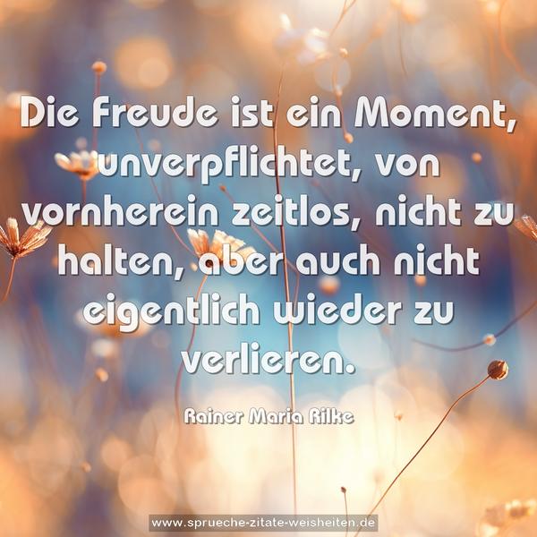Die Freude ist ein Moment,
unverpflichtet, von vornherein zeitlos, nicht zu halten,
aber auch nicht eigentlich wieder zu verlieren.