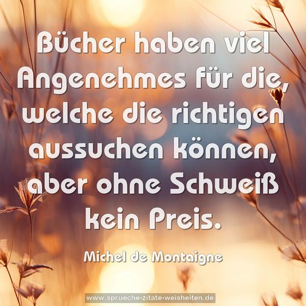 Bücher haben viel Angenehmes für die,
welche die richtigen aussuchen können,
aber ohne Schweiß kein Preis.