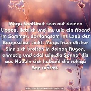 Möge Sanftmut sein auf deinen Lippen,
lieblich und lau wie ein Abend im Sommer,
der langsam ins Laub der Bergeschen sinkt.
Möge freundlicher Sinn sich breiten in deinen Augen,
anmutig und edel wie die Sonne,
die aus Nebeln sich hebend die ruhige See wärmt.
