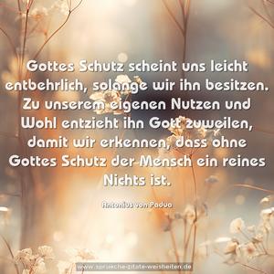 Gottes Schutz scheint uns leicht entbehrlich,
solange wir ihn besitzen.
Zu unserem eigenen Nutzen und Wohl entzieht ihn Gott zuweilen, damit wir erkennen, dass ohne Gottes Schutz der Mensch ein reines Nichts ist.