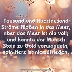 Tausend und Abertausend Ströme fließen in das Meer,
aber das Meer ist nie voll;
und könnte der Mensch Stein zu Gold verwandeln,
sein Herz ist nie zufrieden. 