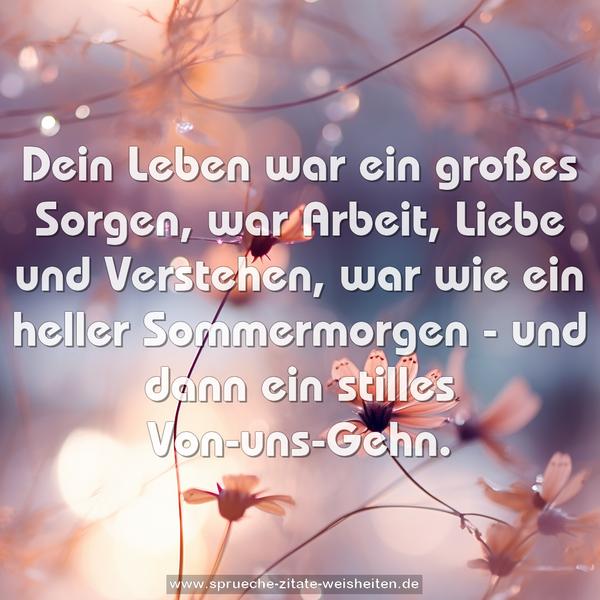 Dein Leben war ein großes Sorgen,
war Arbeit, Liebe und Verstehen,
war wie ein heller Sommermorgen -
und dann ein stilles Von-uns-Gehn.