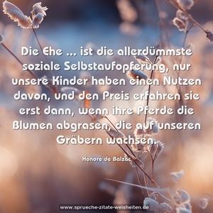 Die Ehe ...
ist die allerdümmste soziale Selbstaufopferung,
nur unsere Kinder haben einen Nutzen davon,
und den Preis erfahren sie erst dann,
wenn ihre Pferde die Blumen abgrasen,
die auf unseren Gräbern wachsen.