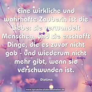 Eine wirkliche und wahrhafte Zauberin ist die Liebe:
sie verwandelt Menschen, und sie erschafft Dinge,
die es zuvor nicht gab -
und wiederum nicht mehr gibt, wenn sie verschwunden ist. 