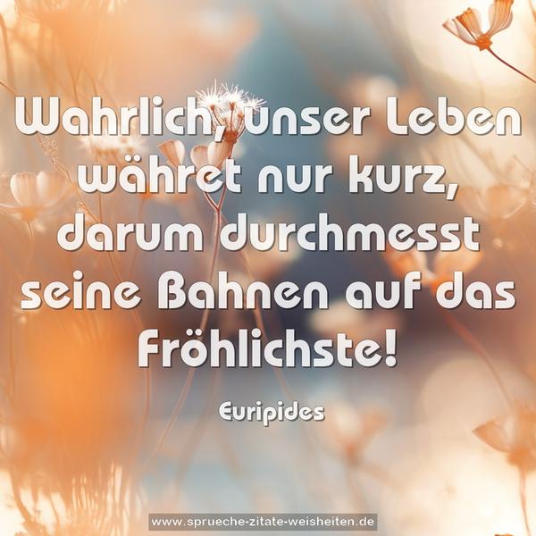 Wahrlich, unser Leben währet nur kurz,
darum durchmesst seine Bahnen auf das Fröhlichste!