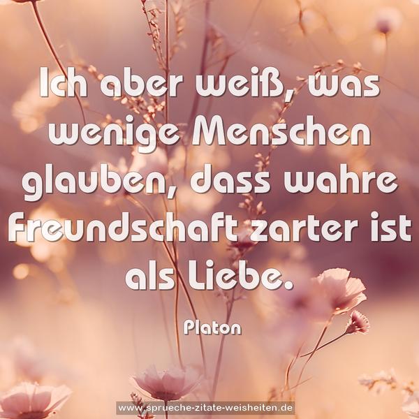 Ich aber weiß, was wenige Menschen glauben,
dass wahre Freundschaft zarter ist als Liebe.