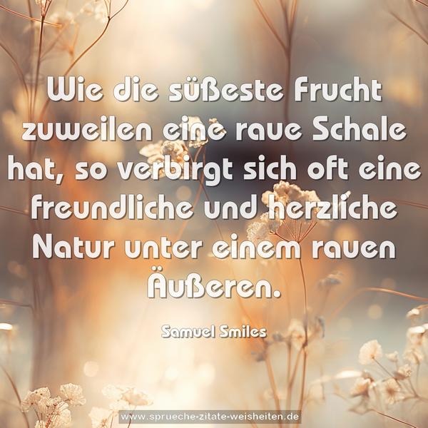 Wie die süßeste Frucht zuweilen eine raue Schale hat,
so verbirgt sich oft eine freundliche und herzliche Natur unter einem rauen Äußeren.